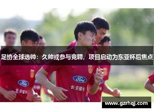 足协全球选帅：久帅或参与竞聘，项目启动为东亚杯后焦点